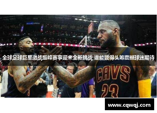 全球足球巨星激战巅峰赛事迎来全新挑战 谁能拔得头筹震撼球迷期待