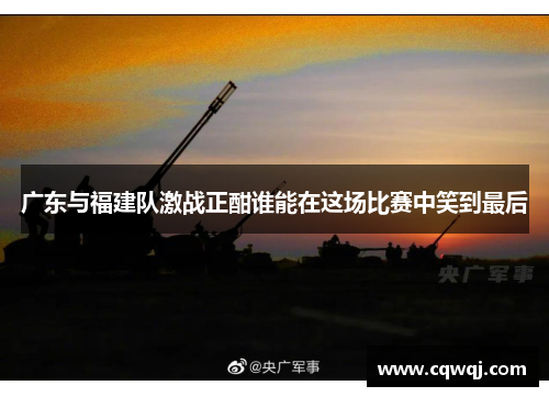广东与福建队激战正酣谁能在这场比赛中笑到最后